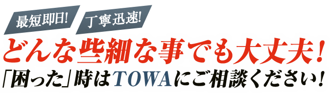 最短即日！丁寧迅速！どんな些細な事でも大丈夫！「困った」時はTOWAにご相談ください！