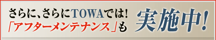 さらに、さらにTOWAでは！アフターメンテナンスも実施中！