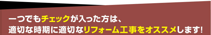 一つでもチェックが入った方は、適切な時期に適切なリフォーム工事をおススメします！