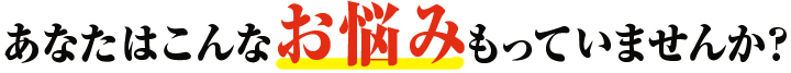 あなたはこんなお悩みをもっていませんか？